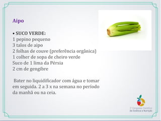 Aipo
• SUCO VERDE:
1 pepino pequeno
3 talos de aipo
2 folhas de couve (preferência orgânica)
1 colher de sopa de cheiro verde
Suco de 1 lima da Pérsia
2 cm de gengibre
Bater no liquidificador com água e tomar
em seguida. 2 a 3 x na semana no período
da manhã ou na ceia.
 