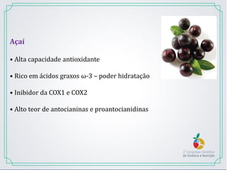 Açaí
• Alta capacidade antioxidante
• Rico em ácidos graxos ω-3 – poder hidratação
• Inibidor da COX1 e COX2
• Alto teor de antocianinas e proantocianidinas
 