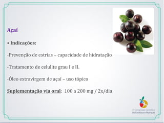Açaí
• Indicações:
-Prevenção de estrias – capacidade de hidratação
-Tratamento de celulite grau I e II.
-Óleo extravirgem de açaí – uso tópico
Suplementação via oral: 100 a 200 mg / 2x/dia
 