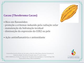 Cacau (Theobroma Cacao)
• Rico em flavonóides:
- proteção a eritemas induzido pela radiação solar
- manutenção da hidratação tecidual
- diminuição da expressão da COX2 na pele
• Ação antiinflamatória e antioxidante
Fotoenvlhecimento,efeitos do Sol sobre a Pele.Por Kátia Neves.Revista Cosmetics &
Toiletries.Edição Temática:Proteção Solar,nº7-ano3-março-
2008.FONSECA,A.;Prista,L.N.-Manual de Terapêuta Dermatológica e Cosmetologia.São
Paulo:Editora Roca,1993.OLSZEWER,E.
 