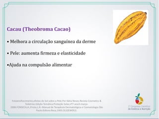 Cacau (Theobroma Cacao)
• Melhora a circulação sanguínea da derme
• Pele: aumenta firmeza e elasticidade
•Ajuda na compulsão alimentar
Fotoenvlhecimento,efeitos do Sol sobre a Pele.Por Kátia Neves.Revista Cosmetics &
Toiletries.Edição Temática:Proteção Solar,nº7-ano3-março-
2008.FONSECA,A.;Prista,L.N.-Manual de Terapêuta Dermatológica e Cosmetologia.São
Paulo:Editora Roca,1993.OLSZEWER,E.
 