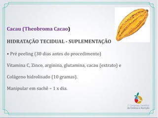 Cacau (Theobroma Cacao)
HIDRATAÇÃO TECIDUAL - SUPLEMENTAÇÃO
• Pré peeling (30 dias antes do procedimento)
Vitamina C, Zinco, arginina, glutamina, cacau (extrato) e
Colágeno hidrolisado (10 gramas).
Manipular em sachê – 1 x dia.
 