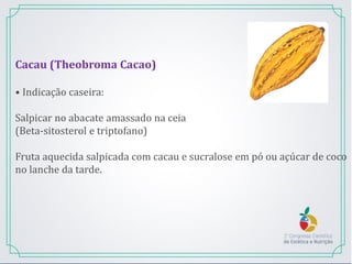 Cacau (Theobroma Cacao)
• Indicação caseira:
Salpicar no abacate amassado na ceia
(Beta-sitosterol e triptofano)
Fruta aquecida salpicada com cacau e sucralose em pó ou açúcar de coco
no lanche da tarde.
 