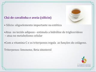 Chá de cavalinha e aveia (silício)
• Silício: oligoelemento importante na estética
•Atua no tecido adiposo - estimula a hidrólise de triglicerídeos
– atua no metabolismo celular
•Com a vitamina C e os triterpenos regula as funções do colágeno.
Triterpenos: limoneno, Beta sitosterol
 