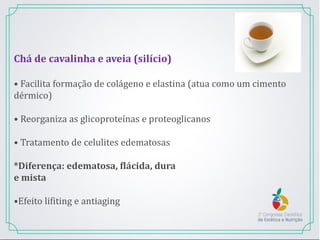 Chá de cavalinha e aveia (silício)
• Facilita formação de colágeno e elastina (atua como um cimento
dérmico)
• Reorganiza as glicoproteínas e proteoglicanos
• Tratamento de celulites edematosas
*Diferença: edematosa, flácida, dura
e mista
•Efeito lifiting e antiaging
 
