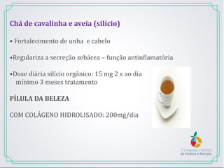 Chá de cavalinha e aveia (silício)
• Fortalecimento de unha e cabelo
•Regulariza a secreção sebácea – função antinflamatória
•Dose diária silício orgânico: 15 mg 2 x ao dia
mínimo 3 meses tratamento
PÍLULA DA BELEZA
COM COLÁGENO HIDROLISADO: 200mg/dia
 