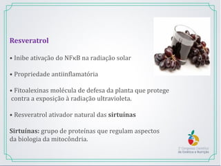 Resveratrol
• Inibe ativação do NFκB na radiação solar
• Propriedade antiinflamatória
• Fitoalexinas molécula de defesa da planta que protege
contra a exposição à radiação ultravioleta.
• Resveratrol ativador natural das sirtuínas
Sirtuínas: grupo de proteínas que regulam aspectos
da biologia da mitocôndria.
 