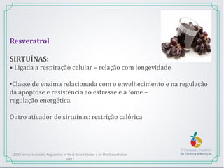 Resveratrol
SIRTUÍNAS:
• Ligada a respiração celular – relação com longevidade
•Classe de enzima relacionada com o envelhecimento e na regulação
da apoptose e resistência ao estresse e a fome –
regulação energética.
Outro ativador de sirtuínas: restrição calórica
2009 Stress-Inducible Regulation of Heat Shock Factor 1 by the Deacetylase
SIRT1
 