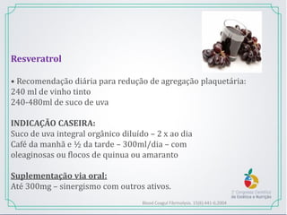 Resveratrol
• Recomendação diária para redução de agregação plaquetária:
240 ml de vinho tinto
240-480ml de suco de uva
INDICAÇÃO CASEIRA:
Suco de uva integral orgânico diluído – 2 x ao dia
Café da manhã e ½ da tarde – 300ml/dia – com
oleaginosas ou flocos de quinua ou amaranto
Suplementação via oral:
Até 300mg – sinergismo com outros ativos.
Blood Coagul Fibrinolysis. 15(6):441-6;2004
 