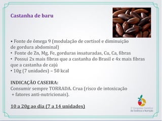 Castanha de baru
• Fonte de ômega 9 (modulação de cortisol e diminuição
de gordura abdominal)
• Fonte de Zn, Mg, Fe, gorduras insaturadas, Cu, Ca, fibras
• Possui 2x mais fibras que a castanha do Brasil e 4x mais fibras
que a castanha de cajú
• 10g (7 unidades) – 50 kcal
INDICAÇÃO CASEIRA:
Consumir sempre TORRADA. Crua (risco de intoxicação
+ fatores anti-nutricionais).
10 a 20g ao dia (7 a 14 unidades)
 