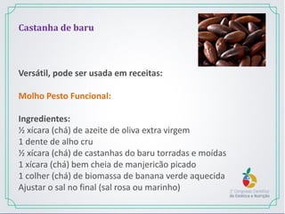 Castanha de baru
Versátil, pode ser usada em receitas:
Molho Pesto Funcional:
Ingredientes:
½ xícara (chá) de azeite de oliva extra virgem
1 dente de alho cru
½ xícara (chá) de castanhas do baru torradas e moídas
1 xícara (chá) bem cheia de manjericão picado
1 colher (chá) de biomassa de banana verde aquecida
Ajustar o sal no final (sal rosa ou marinho)
 