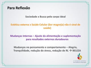 Para Reflexão
Sociedade x Busca pelo corpo ideal
Estética externa x Saúde Celular (Ser magro(a) não é sinal de
saúde)
Mudanças Internas – Ajuste da alimentação e suplementação
para resultados externos duradouros
Mudanças no pensamento e comportamento – Alegria,
Tranquilidade, redução do stress, redução de RL  BELEZA
 
