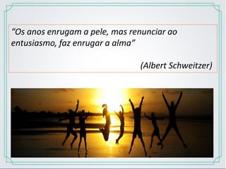 “Os anos enrugam a pele, mas renunciar ao
entusiasmo, faz enrugar a alma”
(Albert Schweitzer)
 