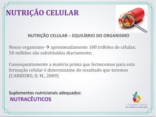 NUTRIÇÃO CELULAR – EQUILÍBRIO DO ORGANISMO
Nosso organismo  aproximadamente 100 trilhões de células;
50 milhões são substituídas diariamente;
Consequentemente a matéria prima que fornecemos para esta
formação celular é determinante do resultado que teremos
(CARREIRO, D. M., 2009)
Suplementos nutricionais adequados:
NUTRACÊUTICOS
NUTRIÇÃO CELULAR
 