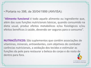 • Portaria no 398, de 30/04/1999 (ANVISA):
“Alimento funcional é todo aquele alimento ou ingrediente que,
além das suas funções nutricionais básicas, quando consumido na
dieta usual, produz efeitos metabólicos e/ou fisiológicos e/ou
efeitos benéficos à saúde, devendo ser seguros para o consumo”.
NUTRACÊUTICOS: São suplementos que contêm associações de
vitaminas, minerais, antioxidantes, com objetivos de combater
carências nutricionais, a oxidação dos tecidos e estimular as
funções da pele para restaurar a beleza do corpo e do rosto de
dentro para fora.
 