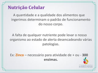 A quantidade e a qualidade dos alimentos que
ingerimos determinam o padrão de funcionamento
do nosso corpo.
A falta de qualquer nutriente pode levar o nosso
organismo ao estado de alerta desencadeando várias
patologias.
Ex: Zinco – necessário para atividade de + ou - 300
enzimas.
Nutrição Celular
 