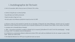 I. Autobiographie de l’écrivain
1. Né le 22 novembre 1869 à Paris et mort le 19 février 1951 à Paris
2. Еnfance marquée par un climat puritain
•il grandit dans une famille protestante
•Il perd son père à l’âge de 11 ans
•Sa mère exerce une influence protectrice jusqu’à sa mort en 1895
3. Plusieurs arrêts et crises pendant la période de son éducation. Il fréquente des salons littéraires, cherche seul ses vocations
littéraires et subit l’influence des rencontres avec les grands intellectuels de son époque: Oscar Wilde, Francis James, Paul Valéry
4. Fondateur de La Nouvelle Revue Française
5. 1893 – de premier de plusieurs voyages en Afrique qui le marquent profondément et dont il écrit des témoignages – Voyage
au Congo (1927). Il se déclare contre le colonialisme.
6. Il s’intéresse au communisme depuis le début des années 1930, mais subit une désillusion lors de son voyage sur place à l'été
1936 – Retour de L’USSR (1936)
7. Prix Nobel de littérature en 1947 pour la qualité de toute son œuvre
 