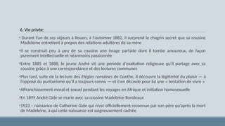 6. Vie privée:
• Durant l'un de ses séjours à Rouen, à l'automne 1882, il surprend le chagrin secret que sa cousine
Madeleine entretient à propos des relations adultères de sa mère
•Il se construit peu à peu de sa cousine une image parfaite dont il tombe amoureux, de façon
purement intellectuelle et néanmoins passionnée
•Entre 1885 et 1888, le jeune André vit une période d'exaltation religieuse qu'il partage avec sa
cousine grâce à une correspondance et des lectures communes
•Plus tard, suite de la lecture des Elégies romaines de Goethe, il découvre la légitimité du plaisir — à
l’opposé du puritanisme qu’il a toujours connu — et il en découle pour lui une « tentation de vivre »
•Affranchissement moral et sexuel pendant les voyages en Afrique et initiation homosexuelle
•En 1895 André Gide se marie avec sa cousine Madeleine Rondeaux
•1923 – naissance de Catherine Gide qui n’est officiellement reconnue par son père qu’après la mort
de Madeleine, à qui cette naissance est soigneusement cachée
 