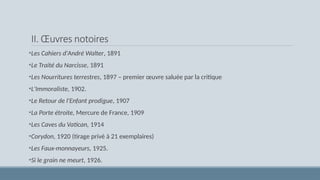 II. Œuvres notoires
•Les Cahiers d'André Walter, 1891
•Le Traité du Narcisse, 1891
•Les Nourritures terrestres, 1897 – premier œuvre saluée par la critique
•L'Immoraliste, 1902.
•Le Retour de l'Enfant prodigue, 1907
•La Porte étroite, Mercure de France, 1909
•Les Caves du Vatican, 1914
•Corydon, 1920 (tirage privé à 21 exemplaires)
•Les Faux-monnayeurs, 1925.
•Si le grain ne meurt, 1926.
 