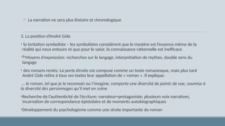  La narration ne sera plus linéaire et chronologique
3. La position d’André Gide
• la tentation symboliste – les symbolistes considèrent que le mystère est l’essence même de la
réalité qui nous entoure et que pour le saisir, la connaissance rationnelle est inefficace
Moyens d’expression: recherches sur le langage, interprétation de mythes, double sens du
langage
• des romans reniés: La porte étroite est composé comme un texte romanesque, mais plus tard
André Gide retire à tous ses textes leur appellation de « roman ». Il explique:
… le roman, tel que je le reconnais ou l’imagine, comporte une diversité de points de vue, soumise à
la diversité des personnages qu’il met en scène
•Recherche de l’authenticité de l’écriture: narrateur=protagoniste; plusieurs voix narratives,
incarnation de correspondance épistolaire et de moments autobiographiques
•Développement du psychologisme comme une strate importante du roman
 