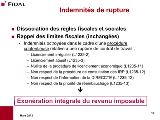 Indemnités de rupture

   Dissociation des règles fiscales et sociales
   Rappel des limites fiscales (inchangées)
       Indemnités octroyées dans le cadre d’une procédure
        contentieuse relative à une rupture de contrat de travail :
         –   Licenciement irrégulier (L1235-2)
         –   Licenciement abusif (L1235-3)
         –   Nullité de la procédure de licenciement économique (L1235-11)
         –   Non respect de la procédure de consultation des IRP (L1235-12)
         –   Non respect de l’information de la DIRECCTE (L 1235-12)
         –   Non respect de la priorité de réembauchage (L1235-13)
                                      

    Exonération intégrale du revenu imposable
                                                                              10
     Mars 2012
 
