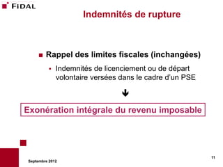 Indemnités de rupture



       Rappel des limites fiscales (inchangées)
             Indemnités de licenciement ou de départ
              volontaire versées dans le cadre d’un PSE

                                 

Exonération intégrale du revenu imposable




                                                          11
Septembre 2012
 