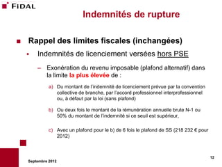 Indemnités de rupture

   Rappel des limites fiscales (inchangées)
       Indemnités de licenciement versées hors PSE
        – Exonération du revenu imposable (plafond alternatif) dans
          la limite la plus élevée de :
              a) Du montant de l’indemnité de licenciement prévue par la convention
                 collective de branche, par l’accord professionnel interprofessionnel
                 ou, à défaut par la loi (sans plafond)

              b) Ou deux fois le montant de la rémunération annuelle brute N-1 ou
                 50% du montant de l’indemnité si ce seuil est supérieur,

              c) Avec un plafond pour le b) de 6 fois le plafond de SS (218 232 € pour
                 2012)



                                                                                         12
    Septembre 2012
 