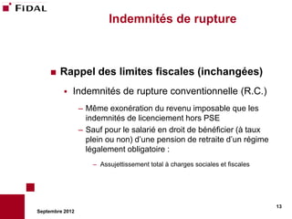Indemnités de rupture



       Rappel des limites fiscales (inchangées)
             Indemnités de rupture conventionnelle (R.C.)
                 – Même exonération du revenu imposable que les
                   indemnités de licenciement hors PSE
                 – Sauf pour le salarié en droit de bénéficier (à taux
                   plein ou non) d’une pension de retraite d’un régime
                   légalement obligatoire :
                     – Assujettissement total à charges sociales et fiscales




                                                                               13
Septembre 2012
 