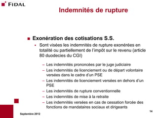 Indemnités de rupture



       Exonération des cotisations S.S.
             Sont visées les indemnités de rupture exonérées en
              totalité ou partiellement de l’impôt sur le revenu (article
              80 duodecies du CGI)

                 – Les indemnités prononcées par le juge judiciaire
                 – Les indemnités de licenciement ou de départ volontaire
                   versées dans le cadre d’un PSE
                 – Les indemnités de licenciement versées en dehors d’un
                   PSE
                 – Les indemnités de rupture conventionnelle
                 – Les indemnités de mise à la retraite
                 – Les indemnités versées en cas de cessation forcée des
                   fonctions de mandataires sociaux et dirigeants
                                                                            14
Septembre 2012
 