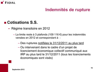 Indemnités de rupture

 Cotisations          S.S.
     Régime transitoire en 2012
       – La limite reste à 3 plafonds (109 116 €) pour les indemnités
         versées en 2012 et correspondant à :

            – Des ruptures notifiées le 31/12/2011 au plus tard
            – Ou intervenant dans le cadre d’un projet de
              licenciement économique collectif communiqué aux
              IRP au plus tard le 31/12/2011 (tous les licenciements
              économiques sont visés)


                                                                        16
      Septembre 2012
 
