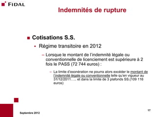 Indemnités de rupture



       Cotisations S.S.
             Régime transitoire en 2012
                 – Lorsque le montant de l’indemnité légale ou
                   conventionnelle de licenciement est supérieure à 2
                   fois le PASS (72 744 euros) :
                     – La limite d’exonération ne pourra alors excéder le montant de
                       l’indemnité légale ou conventionnelle telle qu’en vigueur au
                       31/12/2011….. et dans la limite de 3 plafonds SS.(109 116
                       euros)




                                                                                   17
Septembre 2012
 