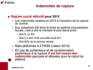 Indemnités de rupture

   Régime social définitif pour 2013
     Les indemnités versées en 2013 à l’occasion de la rupture
      du contrat
     Exo cotisations SS dans la limite du plafond d’exonération
      fiscale, c’est à dire le montant le plus élevé entre
          – Soit IL ou ICL
          – Soit 2 x rém civile annuelle brute N-1
          – Soit 50% de la somme versée
       Mais plafonnée à 2 PASS (valeur 2013)
       En cas de contentieux et de condamnation
        postérieure à la rupture il est fait masse des
        indemnités perçues et allouées pour le calcul du
        plafond
                                                               19
    Septembre 2012
 