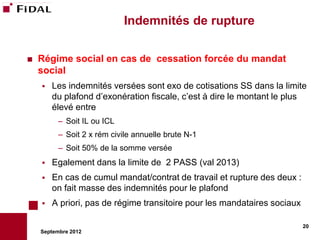 Indemnités de rupture

   Régime social en cas de cessation forcée du mandat
    social
       Les indemnités versées sont exo de cotisations SS dans la limite
        du plafond d’exonération fiscale, c’est à dire le montant le plus
        élevé entre
          – Soit IL ou ICL
          – Soit 2 x rém civile annuelle brute N-1
          – Soit 50% de la somme versée
       Egalement dans la limite de 2 PASS (val 2013)
       En cas de cumul mandat/contrat de travail et rupture des deux :
        on fait masse des indemnités pour le plafond
       A priori, pas de régime transitoire pour les mandataires sociaux

                                                                           20
    Septembre 2012
 