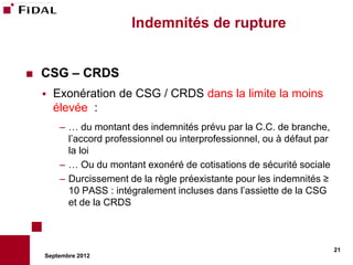 Indemnités de rupture


   CSG – CRDS
       Exonération de CSG / CRDS dans la limite la moins
        élevée :
         – … du montant des indemnités prévu par la C.C. de branche,
           l’accord professionnel ou interprofessionnel, ou à défaut par
           la loi
         – … Ou du montant exonéré de cotisations de sécurité sociale
         – Durcissement de la règle préexistante pour les indemnités ≥
           10 PASS : intégralement incluses dans l’assiette de la CSG
           et de la CRDS



                                                                           21
    Septembre 2012
 