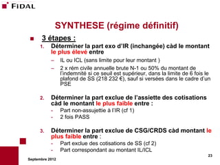 SYNTHESE (régime définitif)
     3 étapes :
      1.   Déterminer la part exo d’IR (inchangée) càd le montant
           le plus élevé entre
           –     IL ou ICL (sans limite pour leur montant )
           –     2 x rém civile annuelle brute N-1 ou 50% du montant de
                 l’indemnité si ce seuil est supérieur, dans la limite de 6 fois le
                 plafond de SS (218 232 €), sauf si versées dans le cadre d’un
                 PSE

      2.   Déterminer la part exclue de l’assiette des cotisations
           càd le montant le plus faible entre :
           -     Part non-assujettie à l’IR (cf 1)
           -     2 fois PASS

      3.   Déterminer la part exclue de CSG/CRDS càd montant le
           plus faible entre :
           -     Part exclue des cotisations de SS (cf 2)
           -     Part correspondant au montant IL/ICL
                                                                                 23
Septembre 2012
 