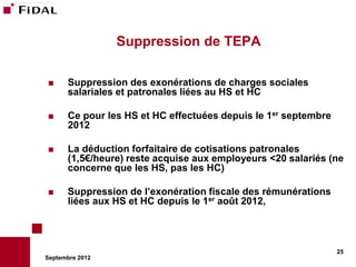 Suppression de TEPA

     Suppression des exonérations de charges sociales
      salariales et patronales liées au HS et HC

     Ce pour les HS et HC effectuées depuis le 1er septembre
      2012

     La déduction forfaitaire de cotisations patronales
      (1,5€/heure) reste acquise aux employeurs <20 salariés (ne
      concerne que les HS, pas les HC)

     Suppression de l’exonération fiscale des rémunérations
      liées aux HS et HC depuis le 1er août 2012,



                                                                25
Septembre 2012
 