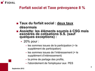Forfait social et Taxe prévoyance 8 %



     Taux du forfait social : deux taux
      désormais
     Assiette: les éléments soumis à CSG mais
      exonérés de cotisations S.S. (sauf
      quelques exceptions) :
             20% pour :
                 – les sommes issues de la participation (+ le
                   supplément de participation)
                 – les sommes issues de l’intéressement (+ le
                   supplément d’intéressement)
                 – la prime de partage des profits,
                 – l'abondement de l'employeur aux PES
                                                                 3
Septembre 2012
 
