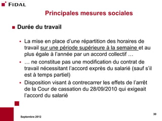 Principales mesures sociales

   Durée du travail

       La mise en place d’une répartition des horaires de
        travail sur une période supérieure à la semaine et au
        plus égale à l’année par un accord collectif …
       … ne constitue pas une modification du contrat de
        travail nécessitant l’accord exprès du salarié (sauf s’il
        est à temps partiel)
       Disposition visant à contrecarrer les effets de l’arrêt
        de la Cour de cassation du 28/09/2010 qui exigeait
        l’accord du salarié


                                                                    30
     Septembre 2012
 