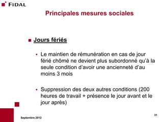 Principales mesures sociales



       Jours fériés

             Le maintien de rémunération en cas de jour
              férié chômé ne devient plus subordonné qu’à la
              seule condition d’avoir une ancienneté d’au
              moins 3 mois

             Suppression des deux autres conditions (200
              heures de travail + présence le jour avant et le
              jour après)

                                                                 31
Septembre 2012
 
