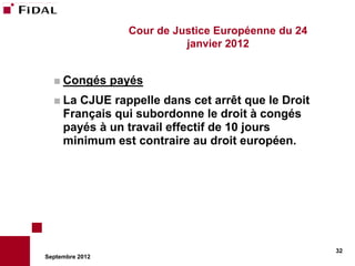 Cour de Justice Européenne du 24
                             janvier 2012


   Congés       payés
   La  CJUE rappelle dans cet arrêt que le Droit
     Français qui subordonne le droit à congés
     payés à un travail effectif de 10 jours
     minimum est contraire au droit européen.




                                                      32
Septembre 2012
 