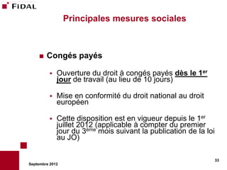 Principales mesures sociales



       Congés payés

             Ouverture du droit à congés payés dès le 1er
              jour de travail (au lieu de 10 jours)

             Mise en conformité du droit national au droit
              européen

             Cette disposition est en vigueur depuis le 1er
              juillet 2012 (applicable à compter du premier
              jour du 3ème mois suivant la publication de la loi
              au JO)

                                                                   33
Septembre 2012
 