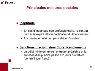 Principales mesures sociales



       Inaptitude

           En cas d’inaptitude non professionnelle, le contrat
            de travail expire dès la notification du licenciement
           Aucune indemnité compensatrice n’est due


       Sanctions disciplinaires (hors licenciement)
             Le délai minimum entre l’entretien préalable et la
              sanction disciplinaire passe à 2 jours ouvrables
              (contre 1 jour franc)

                                                                    34
Septembre 2012
 