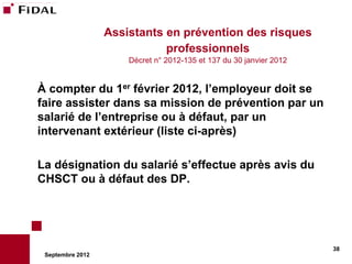 Assistants en prévention des risques
                             professionnels
                      Décret n° 2012-135 et 137 du 30 janvier 2012


À compter du 1er février 2012, l’employeur doit se
faire assister dans sa mission de prévention par un
salarié de l’entreprise ou à défaut, par un
intervenant extérieur (liste ci-après)

La désignation du salarié s’effectue après avis du
CHSCT ou à défaut des DP.




                                                                     38
 Septembre 2012
 