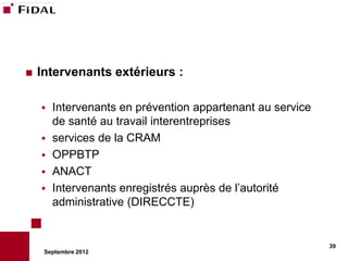    Intervenants extérieurs :

       Intervenants en prévention appartenant au service
        de santé au travail interentreprises
       services de la CRAM
       OPPBTP
       ANACT
       Intervenants enregistrés auprès de l’autorité
        administrative (DIRECCTE)


                                                            39
     Septembre 2012
 