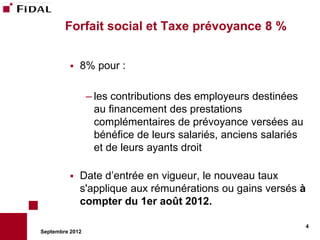 Forfait social et Taxe prévoyance 8 %


             8% pour :

                 – les contributions des employeurs destinées
                   au financement des prestations
                   complémentaires de prévoyance versées au
                   bénéfice de leurs salariés, anciens salariés
                   et de leurs ayants droit

             Date d’entrée en vigueur, le nouveau taux
              s'applique aux rémunérations ou gains versés à
              compter du 1er août 2012.

                                                                  4
Septembre 2012
 