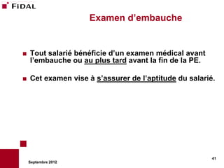 Examen d’embauche


   Tout salarié bénéficie d’un examen médical avant
    l’embauche ou au plus tard avant la fin de la PE.

   Cet examen vise à s’assurer de l’aptitude du salarié.




                                                        41
    Septembre 2012
 