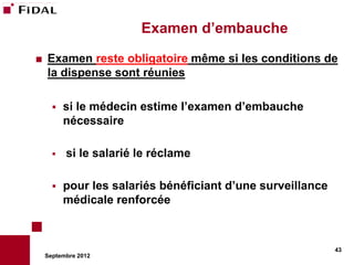 Examen d’embauche
   Examen reste obligatoire même si les conditions de
    la dispense sont réunies

         si le médecin estime l’examen d’embauche
          nécessaire

         si le salarié le réclame

         pour les salariés bénéficiant d’une surveillance
          médicale renforcée



                                                             43
    Septembre 2012
 