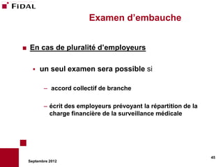 Examen d’embauche


   En cas de pluralité d’employeurs

         un seul examen sera possible si

           – accord collectif de branche

           – écrit des employeurs prévoyant la répartition de la
             charge financière de la surveillance médicale




                                                                   45
    Septembre 2012
 