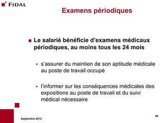Examens périodiques



       Le salarié bénéficie d’examens médicaux
        périodiques, au moins tous les 24 mois

             s’assurer du maintien de son aptitude médicale
              au poste de travail occupé

             l’informer sur les conséquences médicales des
              expositions au poste de travail et du suivi
              médical nécessaire

                                                              46
Septembre 2012
 