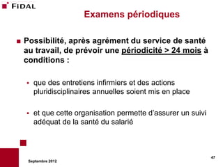 Examens périodiques

   Possibilité, après agrément du service de santé
    au travail, de prévoir une périodicité > 24 mois à
    conditions :

       que des entretiens infirmiers et des actions
        pluridisciplinaires annuelles soient mis en place

       et que cette organisation permette d’assurer un suivi
        adéquat de la santé du salarié



                                                                47
     Septembre 2012
 